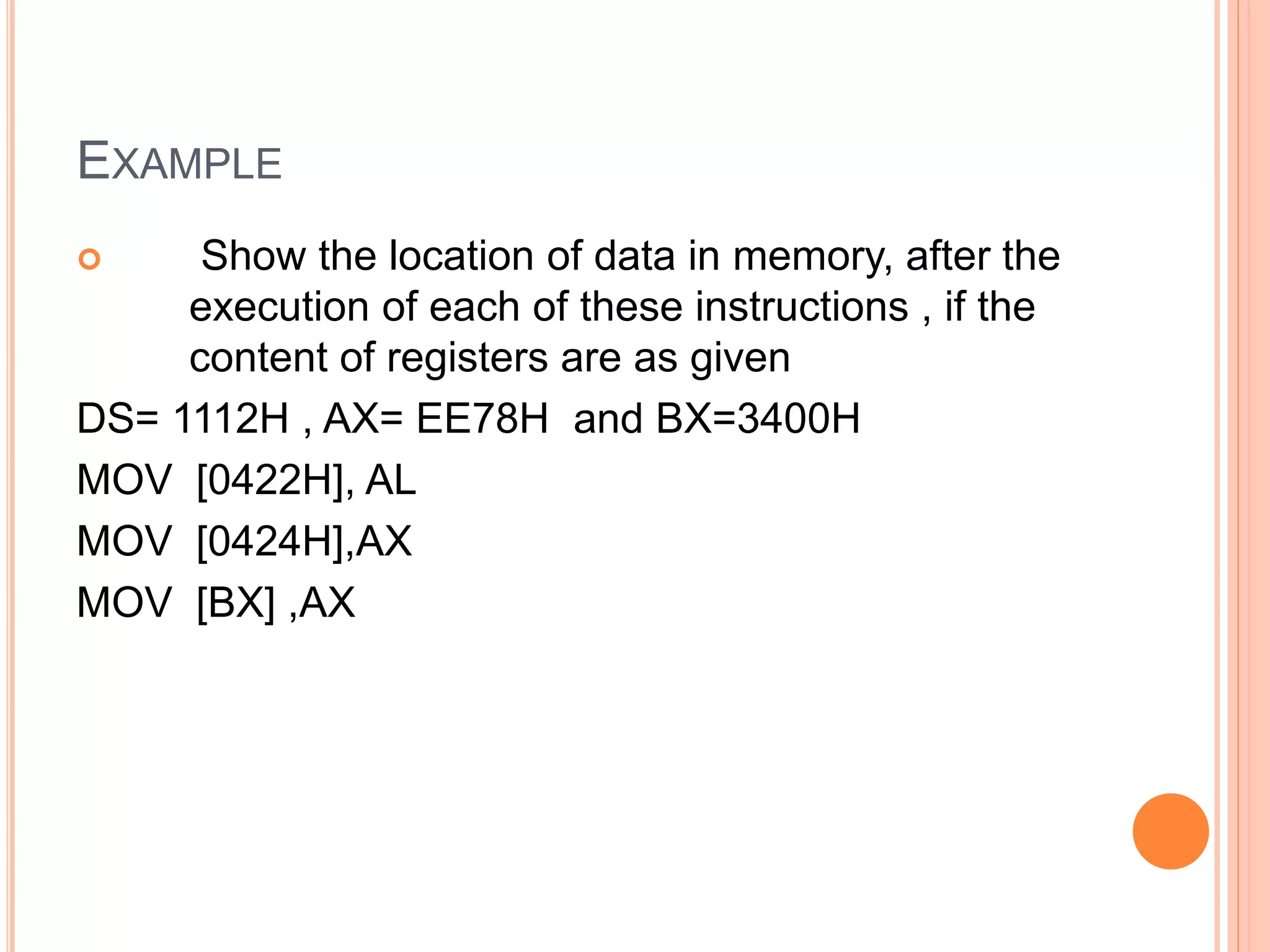  Show the location of data in memory, after the
execution of each of these instructions , if the
content of registers are as given
DS= 1112H , AX= EE78H and BX=3400H
MOV [0422H], AL
MOV [0424H],AX
MOV [BX] ,AX
EXAMPLE
 