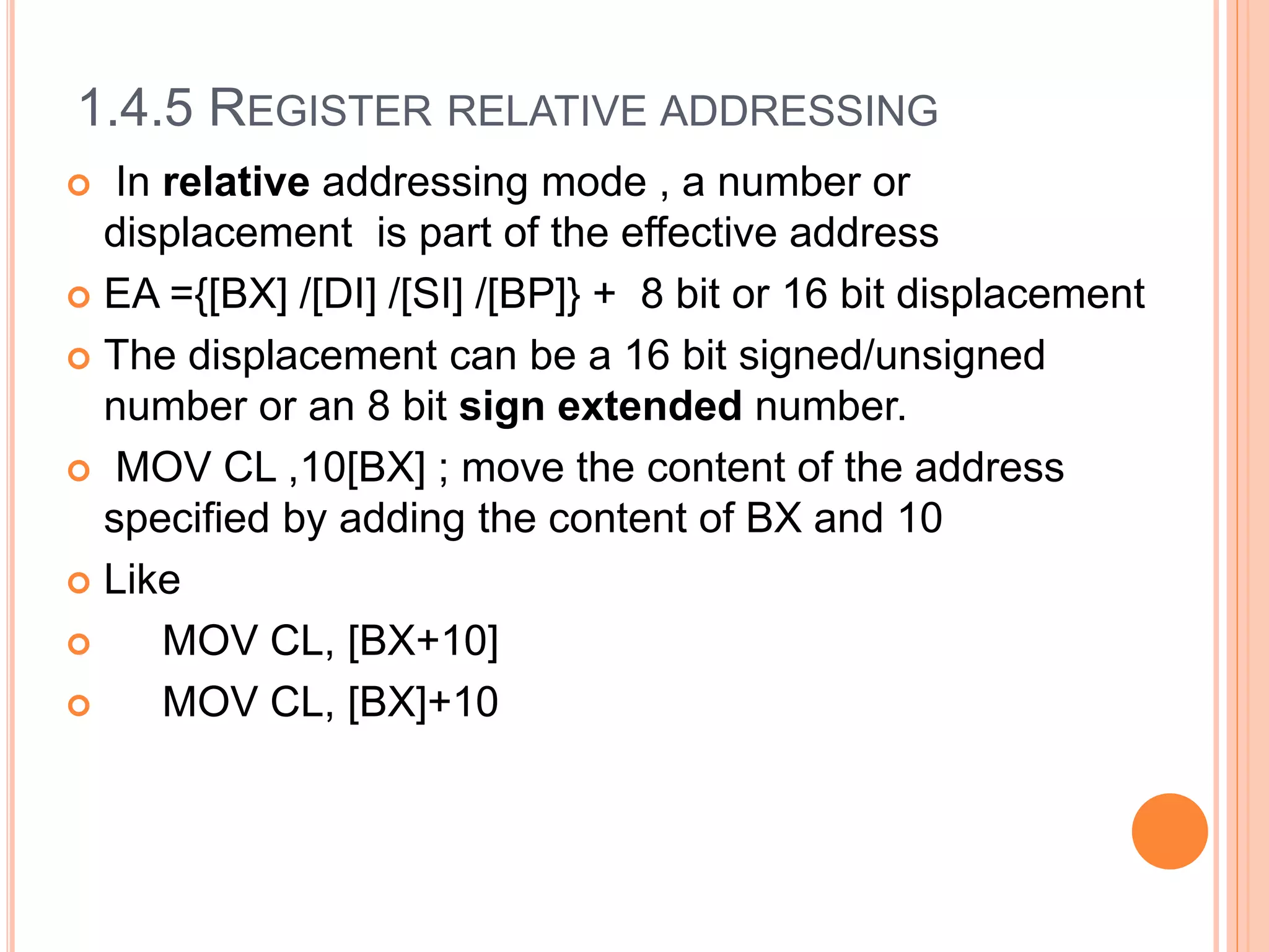 1.4.5 REGISTER RELATIVE ADDRESSING
 In relative addressing mode , a number or
displacement is part of the effective address
 EA ={[BX] /[DI] /[SI] /[BP]} + 8 bit or 16 bit displacement
 The displacement can be a 16 bit signed/unsigned
number or an 8 bit sign extended number.
 MOV CL ,10[BX] ; move the content of the address
specified by adding the content of BX and 10
 Like
 MOV CL, [BX+10]
 MOV CL, [BX]+10
 