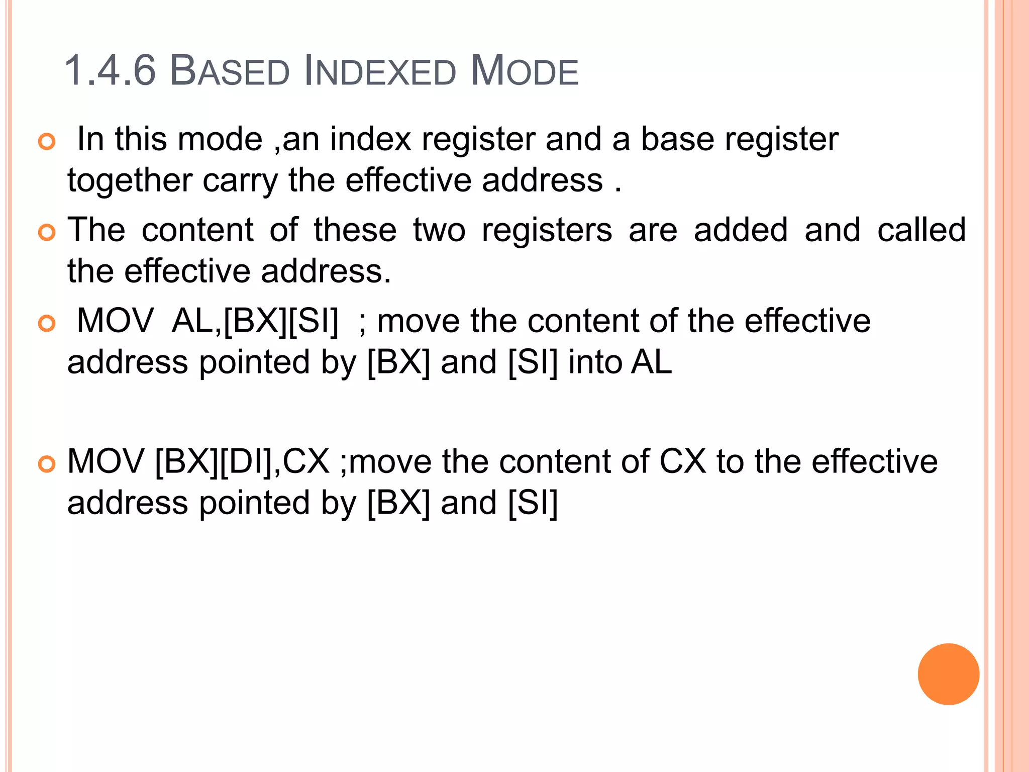 1.4.6 BASED INDEXED MODE
 In this mode ,an index register and a base register
together carry the effective address .
 The content of these two registers are added and called
the effective address.
 MOV AL,[BX][SI] ; move the content of the effective
address pointed by [BX] and [SI] into AL
 MOV [BX][DI],CX ;move the content of CX to the effective
address pointed by [BX] and [SI]
 