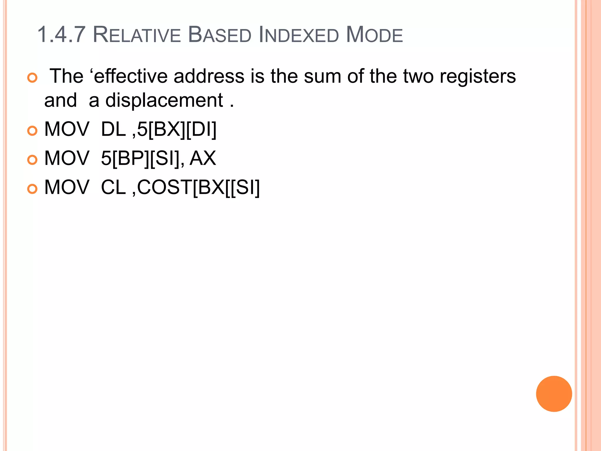 1.4.7 RELATIVE BASED INDEXED MODE
 The ‘effective address is the sum of the two registers
and a displacement .
 MOV DL ,5[BX][DI]
 MOV 5[BP][SI], AX
 MOV CL ,COST[BX[[SI]
 
