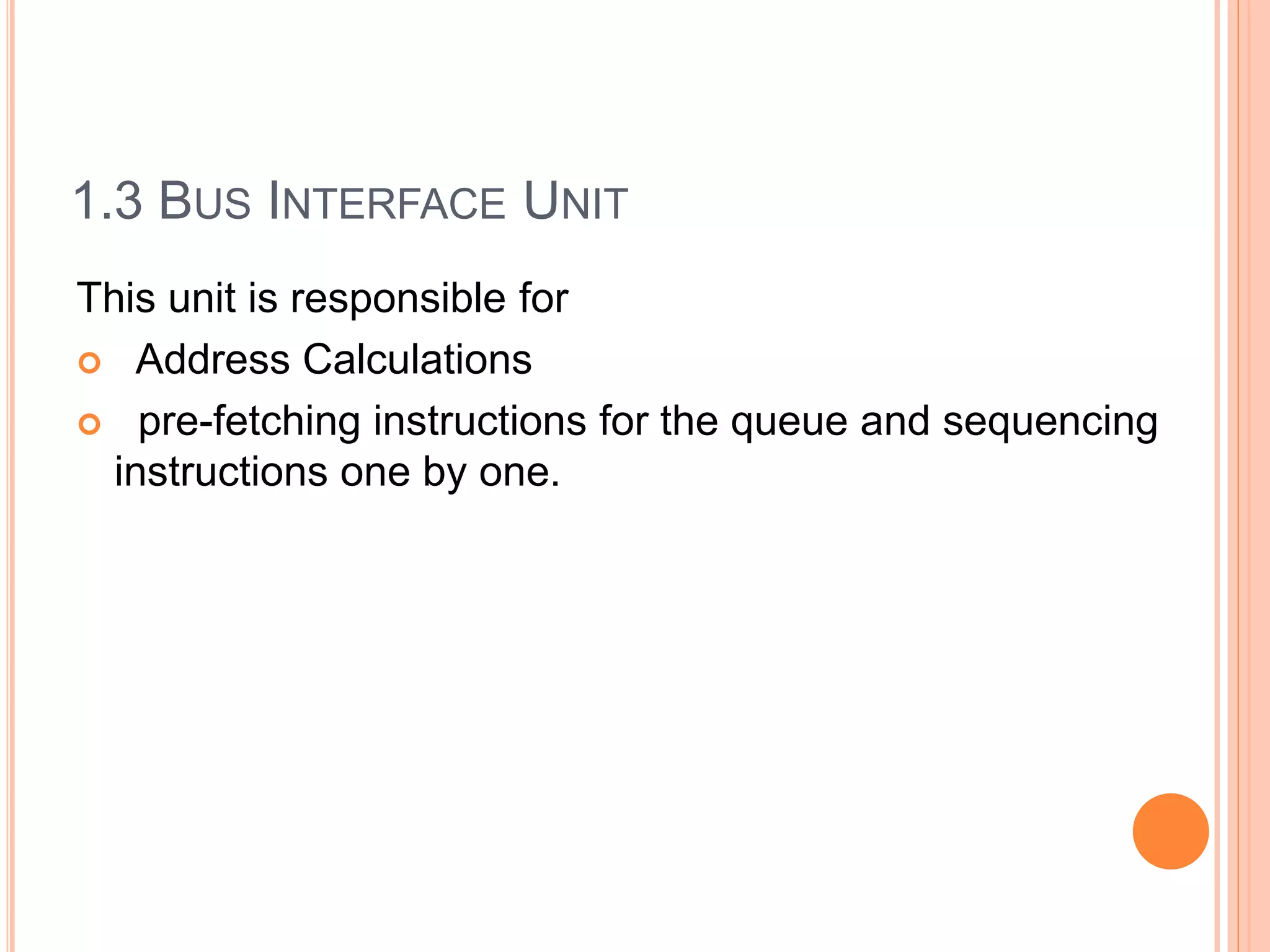 1.3 BUS INTERFACE UNIT
This unit is responsible for
 Address Calculations
 pre-fetching instructions for the queue and sequencing
instructions one by one.
 