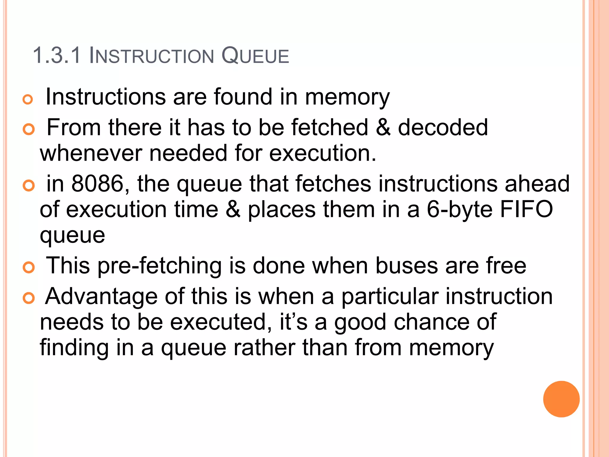 1.3.1 INSTRUCTION QUEUE
 Instructions are found in memory
 From there it has to be fetched & decoded
whenever needed for execution.
 in 8086, the queue that fetches instructions ahead
of execution time & places them in a 6-byte FIFO
queue
 This pre-fetching is done when buses are free
 Advantage of this is when a particular instruction
needs to be executed, it’s a good chance of
finding in a queue rather than from memory
 