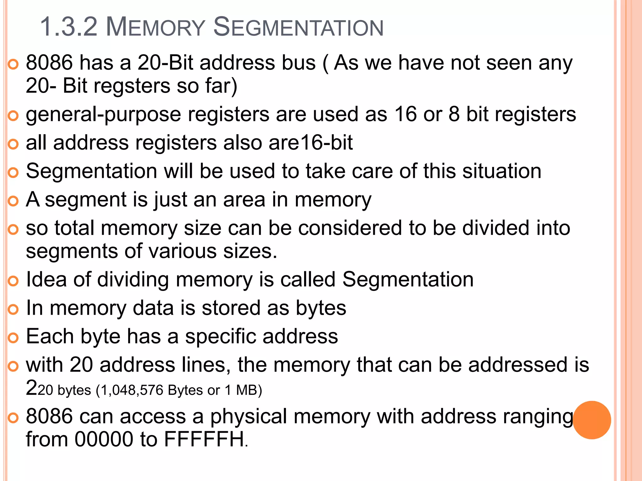 1.3.2 MEMORY SEGMENTATION
 8086 has a 20-Bit address bus ( As we have not seen any
20- Bit regsters so far)
 general-purpose registers are used as 16 or 8 bit registers
 all address registers also are16-bit
 Segmentation will be used to take care of this situation
 A segment is just an area in memory
 so total memory size can be considered to be divided into
segments of various sizes.
 Idea of dividing memory is called Segmentation
 In memory data is stored as bytes
 Each byte has a specific address
 with 20 address lines, the memory that can be addressed is
220 bytes (1,048,576 Bytes or 1 MB)
 8086 can access a physical memory with address ranging
from 00000 to FFFFFH.
 