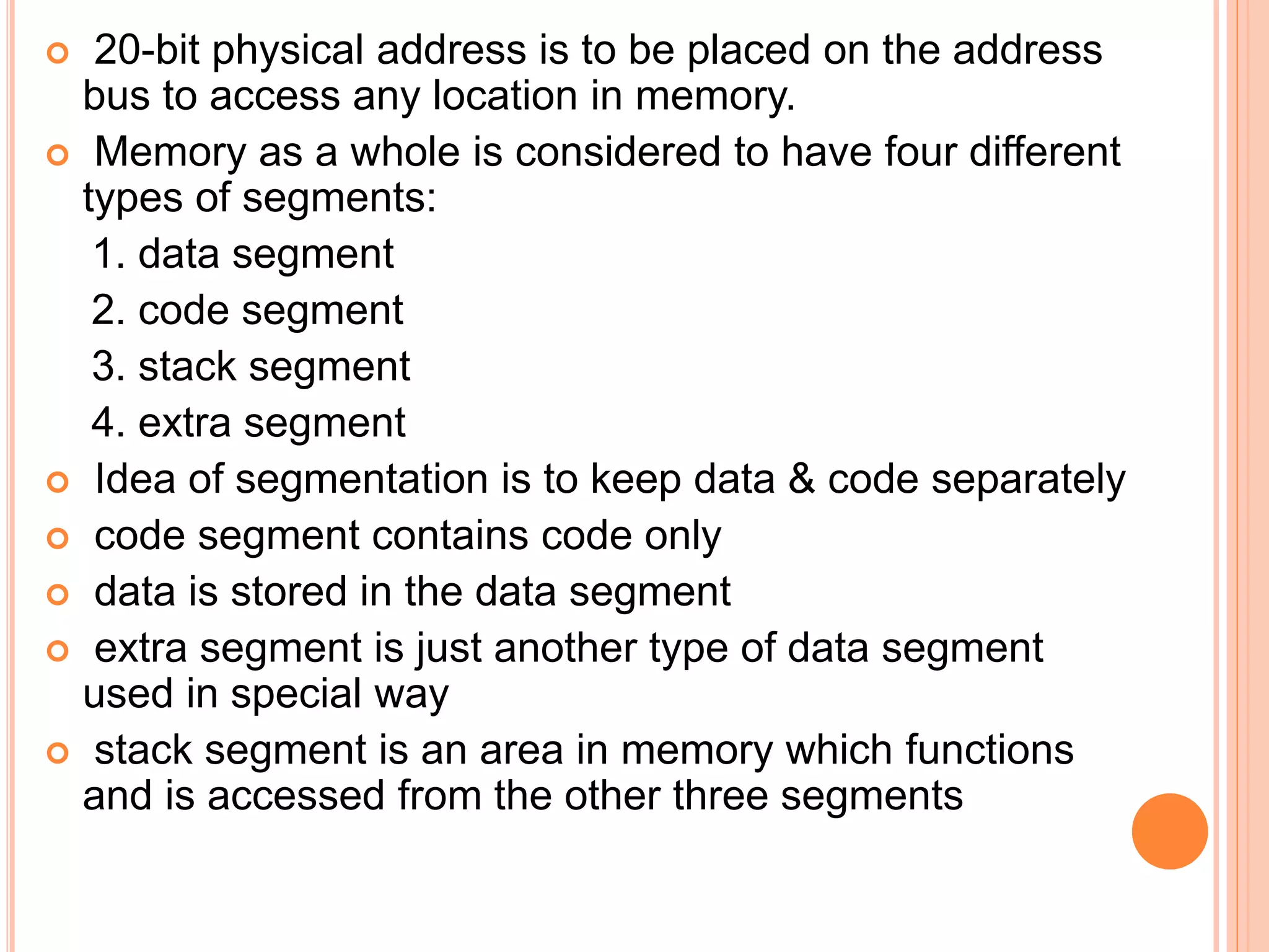  20-bit physical address is to be placed on the address
bus to access any location in memory.
 Memory as a whole is considered to have four different
types of segments:
1. data segment
2. code segment
3. stack segment
4. extra segment
 Idea of segmentation is to keep data & code separately
 code segment contains code only
 data is stored in the data segment
 extra segment is just another type of data segment
used in special way
 stack segment is an area in memory which functions
and is accessed from the other three segments
 