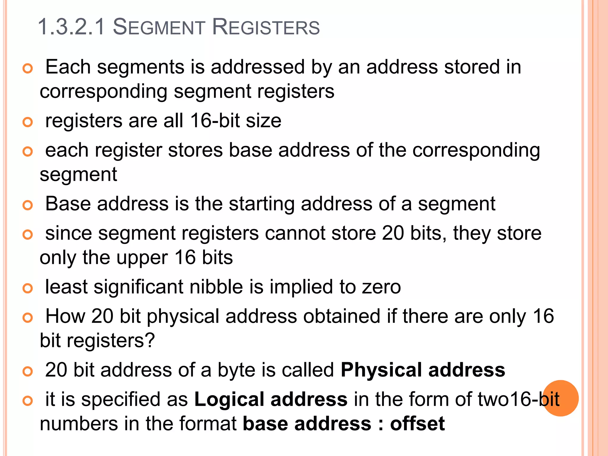 1.3.2.1 SEGMENT REGISTERS
 Each segments is addressed by an address stored in
corresponding segment registers
 registers are all 16-bit size
 each register stores base address of the corresponding
segment
 Base address is the starting address of a segment
 since segment registers cannot store 20 bits, they store
only the upper 16 bits
 least significant nibble is implied to zero
 How 20 bit physical address obtained if there are only 16
bit registers?
 20 bit address of a byte is called Physical address
 it is specified as Logical address in the form of two16-bit
numbers in the format base address : offset
 