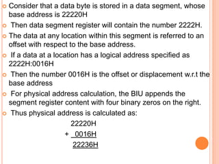  Consider that a data byte is stored in a data segment, whose
base address is 22220H
 Then data segment register will contain the number 2222H.
 The data at any location within this segment is referred to an
offset with respect to the base address.
 If a data at a location has a logical address specified as
2222H:0016H
 Then the number 0016H is the offset or displacement w.r.t the
base address
 For physical address calculation, the BIU appends the
segment register content with four binary zeros on the right.
 Thus physical address is calculated as:
22220H
+ 0016H
22236H
 