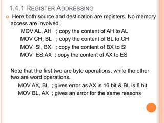  Here both source and destination are registers. No memory
access are involved.
MOV AL, AH ; copy the content of AH to AL
MOV CH, BL ; copy the content of BL to CH
MOV SI, BX ; copy the content of BX to SI
MOV ES,AX ; copy the content of AX to ES
Note that the first two are byte operations, while the other
two are word operations.
MOV AX, BL ; gives error as AX is 16 bit & BL is 8 bit
MOV BL, AX ; gives an error for the same reasons
1.4.1 REGISTER ADDRESSING
 
