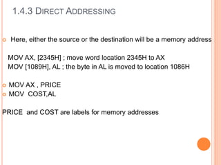  Here, either the source or the destination will be a memory address
MOV AX, [2345H] ; move word location 2345H to AX
MOV [1089H], AL ; the byte in AL is moved to location 1086H
 MOV AX , PRICE
 MOV COST,AL
PRICE and COST are labels for memory addresses
1.4.3 DIRECT ADDRESSING
 