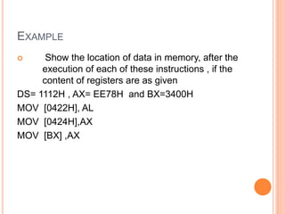  Show the location of data in memory, after the
execution of each of these instructions , if the
content of registers are as given
DS= 1112H , AX= EE78H and BX=3400H
MOV [0422H], AL
MOV [0424H],AX
MOV [BX] ,AX
EXAMPLE
 