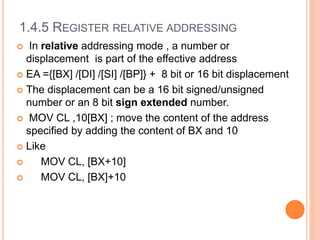 1.4.5 REGISTER RELATIVE ADDRESSING
 In relative addressing mode , a number or
displacement is part of the effective address
 EA ={[BX] /[DI] /[SI] /[BP]} + 8 bit or 16 bit displacement
 The displacement can be a 16 bit signed/unsigned
number or an 8 bit sign extended number.
 MOV CL ,10[BX] ; move the content of the address
specified by adding the content of BX and 10
 Like
 MOV CL, [BX+10]
 MOV CL, [BX]+10
 