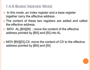 1.4.6 BASED INDEXED MODE
 In this mode ,an index register and a base register
together carry the effective address .
 The content of these two registers are added and called
the effective address.
 MOV AL,[BX][SI] ; move the content of the effective
address pointed by [BX] and [SI] into AL
 MOV [BX][DI],CX ;move the content of CX to the effective
address pointed by [BX] and [SI]
 