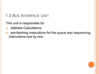 1.3 BUS INTERFACE UNIT
This unit is responsible for
 Address Calculations
 pre-fetching instructions for the queue and sequencing
instructions one by one.
 