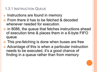1.3.1 INSTRUCTION QUEUE
 Instructions are found in memory
 From there it has to be fetched & decoded
whenever needed for execution.
 in 8086, the queue that fetches instructions ahead
of execution time & places them in a 6-byte FIFO
queue
 This pre-fetching is done when buses are free
 Advantage of this is when a particular instruction
needs to be executed, it’s a good chance of
finding in a queue rather than from memory
 