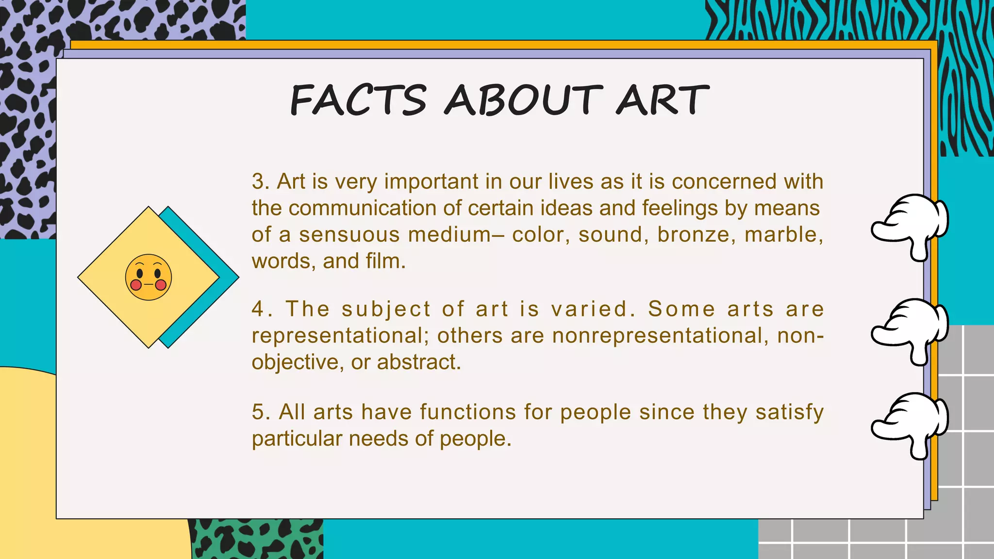 FACTS ABOUT ART
3. Art is very important in our lives as it is concerned with
the communication of certain ideas and feelings by means
of a sensuous medium– color, sound, bronze, marble,
words, and film.
4. The subject of art is varied. Some arts are
representational; others are nonrepresentational, non-
objective, or abstract.
5. All arts have functions for people since they satisfy
particular needs of people.
 
