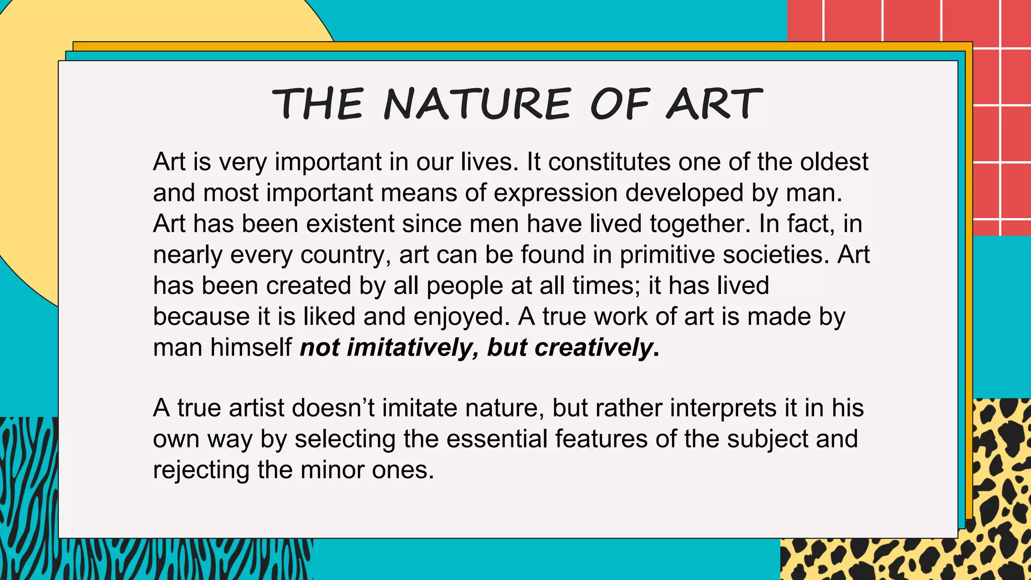 THE NATURE OF ART
Art is very important in our lives. It constitutes one of the oldest
and most important means of expression developed by man.
Art has been existent since men have lived together. In fact, in
nearly every country, art can be found in primitive societies. Art
has been created by all people at all times; it has lived
because it is liked and enjoyed. A true work of art is made by
man himself not imitatively, but creatively.
A true artist doesn’t imitate nature, but rather interprets it in his
own way by selecting the essential features of the subject and
rejecting the minor ones.
 