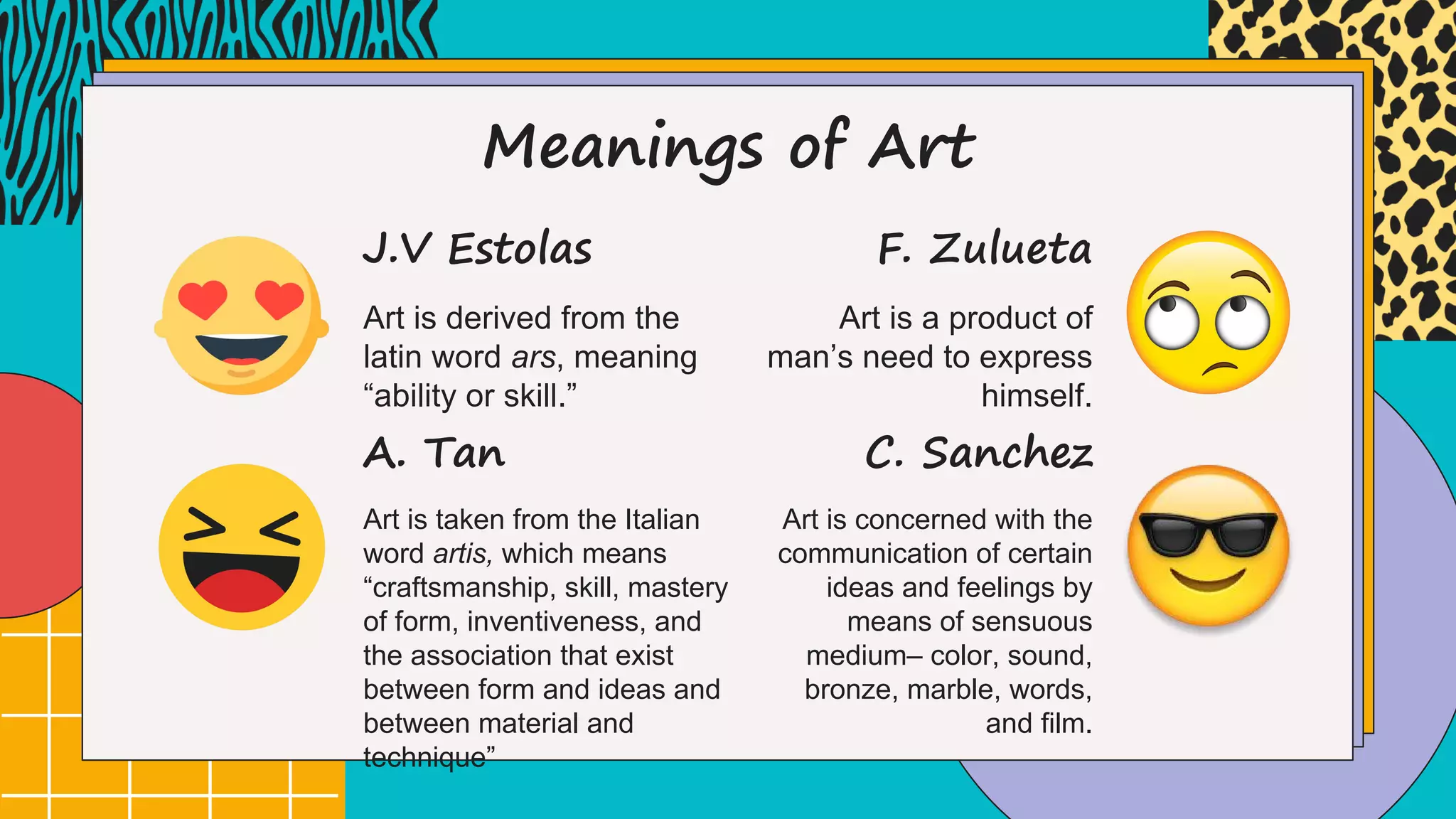 Meanings of Art
Art is derived from the
latin word ars, meaning
“ability or skill.”
J.V Estolas
Art is taken from the Italian
word artis, which means
“craftsmanship, skill, mastery
of form, inventiveness, and
the association that exist
between form and ideas and
between material and
technique”
A. Tan
Art is a product of
man’s need to express
himself.
F. Zulueta
Art is concerned with the
communication of certain
ideas and feelings by
means of sensuous
medium– color, sound,
bronze, marble, words,
and film.
C. Sanchez
 
