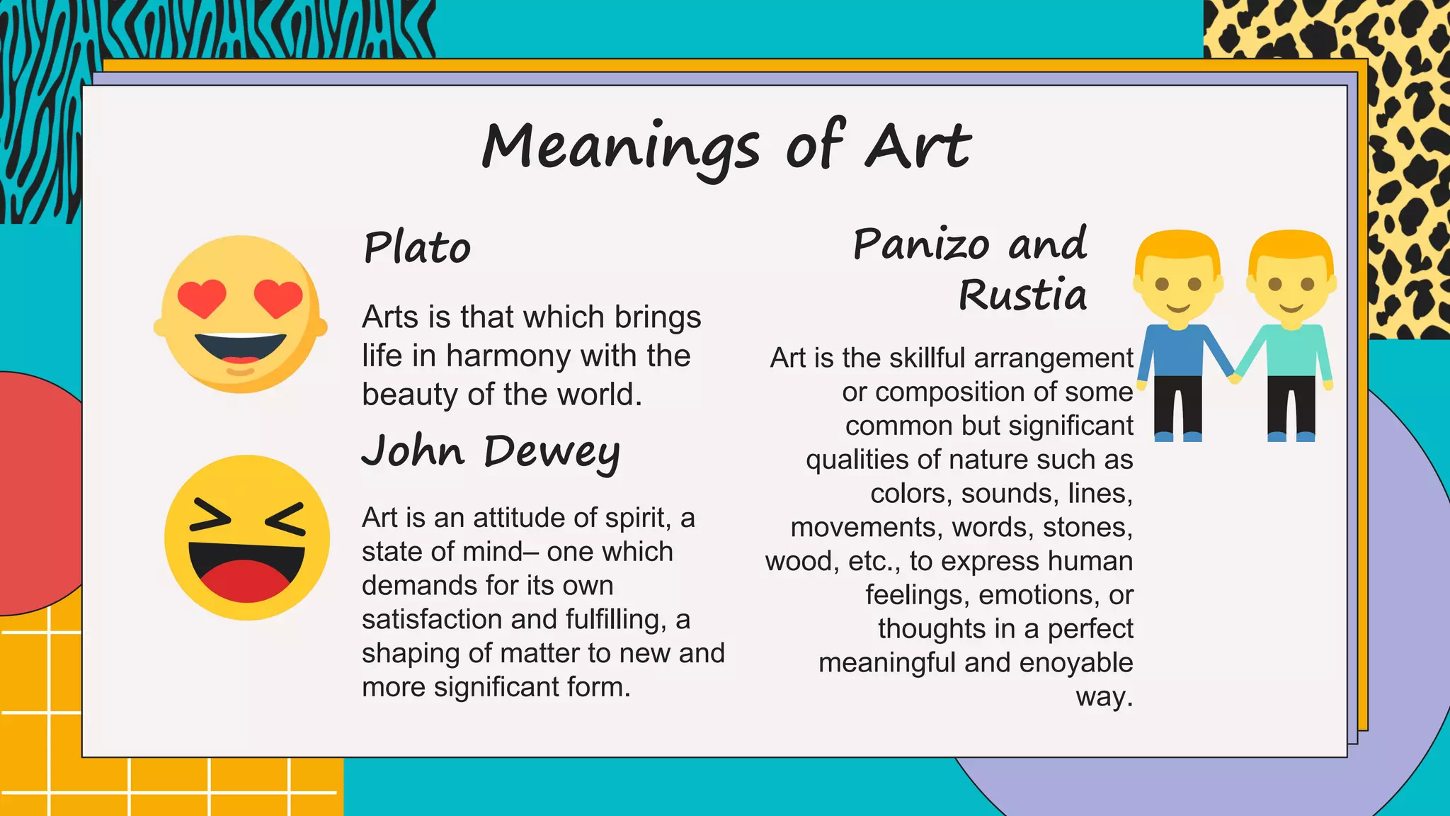 Meanings of Art
Arts is that which brings
life in harmony with the
beauty of the world.
Plato
Art is an attitude of spirit, a
state of mind– one which
demands for its own
satisfaction and fulfilling, a
shaping of matter to new and
more significant form.
John Dewey
Art is the skillful arrangement
or composition of some
common but significant
qualities of nature such as
colors, sounds, lines,
movements, words, stones,
wood, etc., to express human
feelings, emotions, or
thoughts in a perfect
meaningful and enoyable
way.
Panizo and
Rustia
 