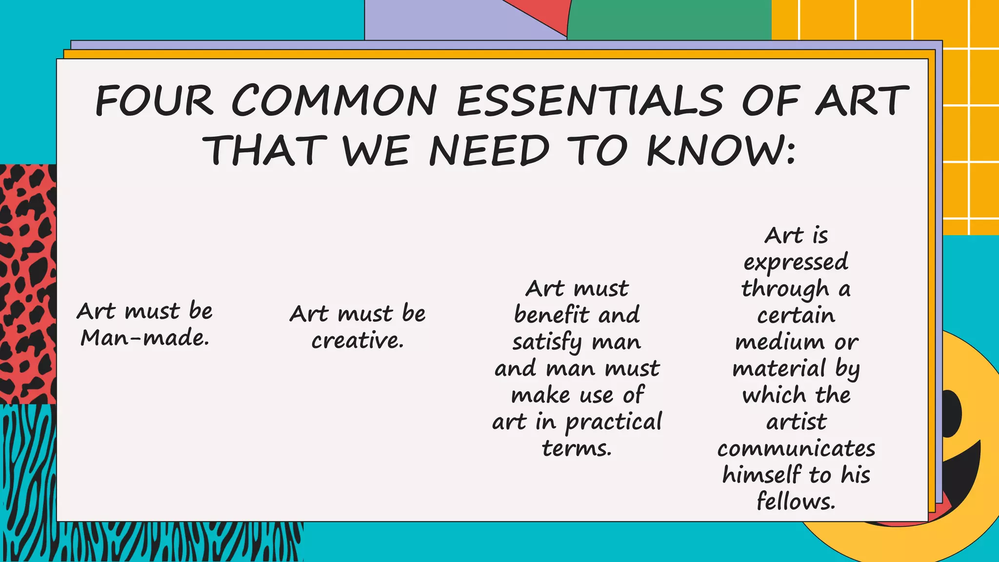 FOUR COMMON ESSENTIALS OF ART
THAT WE NEED TO KNOW:
Art must be
Man-made.
Art must be
creative.
Art must
benefit and
satisfy man
and man must
make use of
art in practical
terms.
Art is
expressed
through a
certain
medium or
material by
which the
artist
communicates
himself to his
fellows.
 
