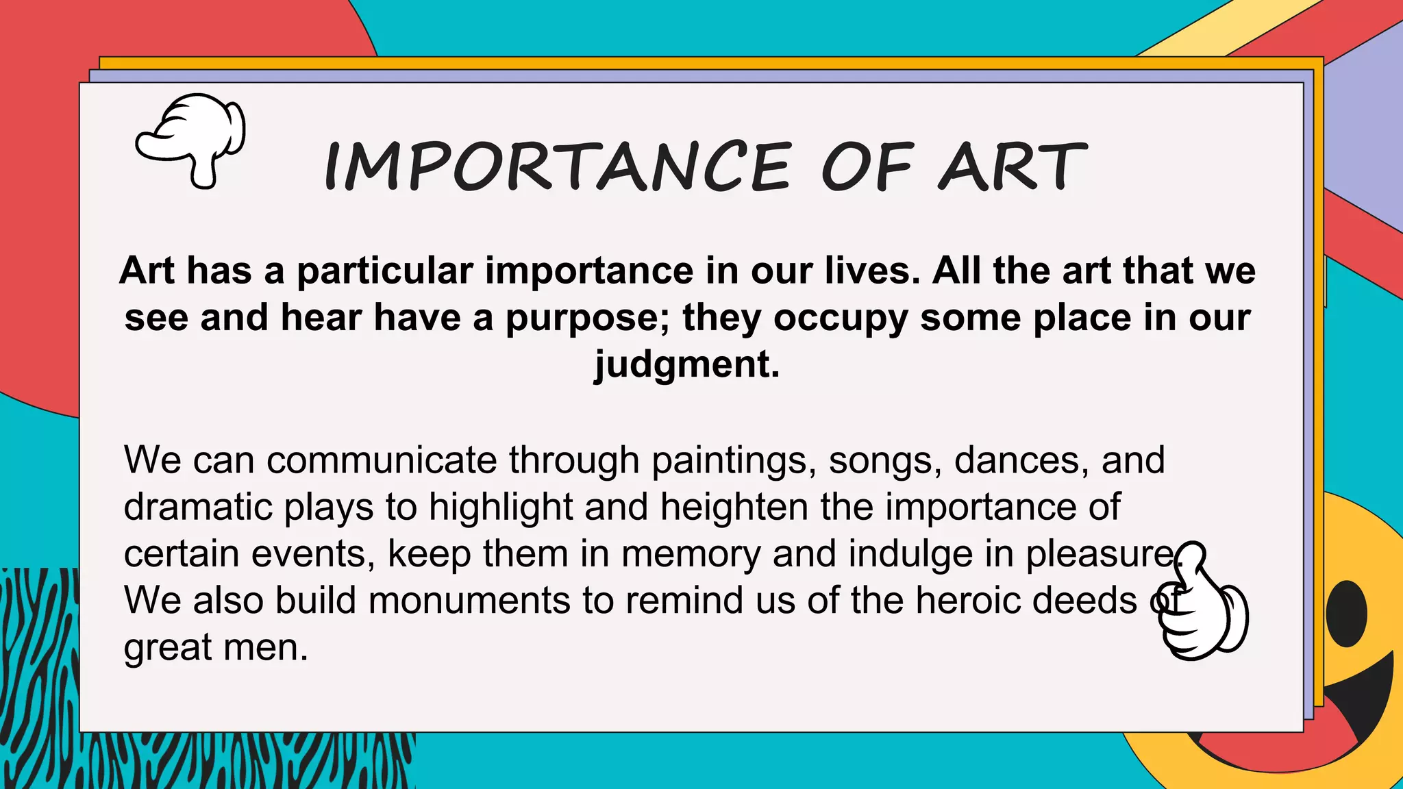 IMPORTANCE OF ART
Art has a particular importance in our lives. All the art that we
see and hear have a purpose; they occupy some place in our
judgment.
We can communicate through paintings, songs, dances, and
dramatic plays to highlight and heighten the importance of
certain events, keep them in memory and indulge in pleasure.
We also build monuments to remind us of the heroic deeds of
great men.
 