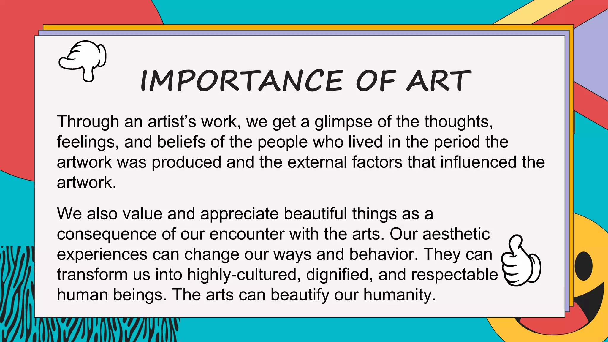 IMPORTANCE OF ART
Through an artist’s work, we get a glimpse of the thoughts,
feelings, and beliefs of the people who lived in the period the
artwork was produced and the external factors that influenced the
artwork.
We also value and appreciate beautiful things as a
consequence of our encounter with the arts. Our aesthetic
experiences can change our ways and behavior. They can
transform us into highly-cultured, dignified, and respectable
human beings. The arts can beautify our humanity.
 