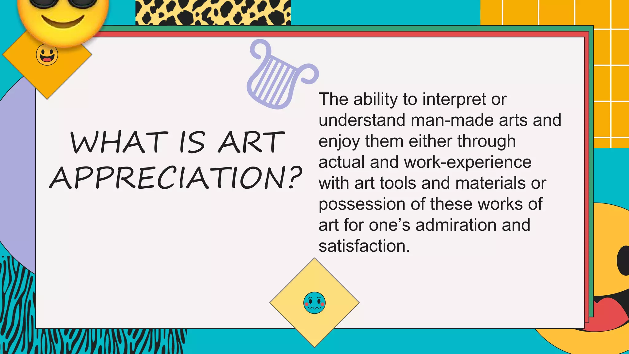 WHAT IS ART
APPRECIATION?
The ability to interpret or
understand man-made arts and
enjoy them either through
actual and work-experience
with art tools and materials or
possession of these works of
art for one’s admiration and
satisfaction.
 