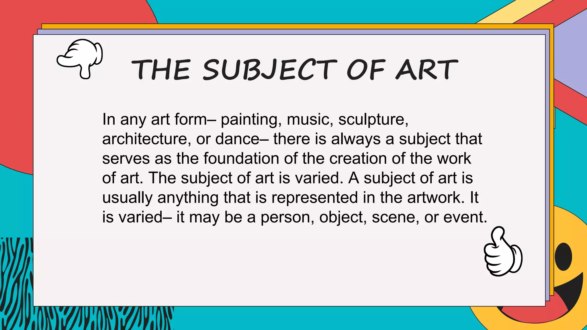 THE SUBJECT OF ART
In any art form– painting, music, sculpture,
architecture, or dance– there is always a subject that
serves as the foundation of the creation of the work
of art. The subject of art is varied. A subject of art is
usually anything that is represented in the artwork. It
is varied– it may be a person, object, scene, or event.
 