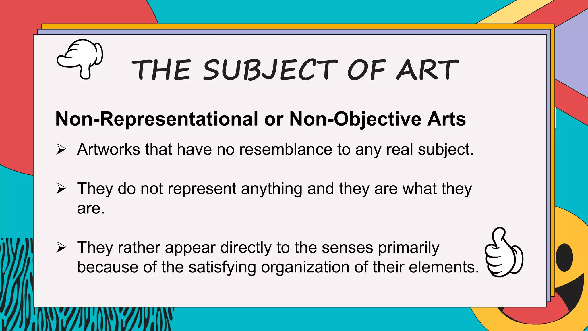 THE SUBJECT OF ART
Non-Representational or Non-Objective Arts
Ø Artworks that have no resemblance to any real subject.
Ø They do not represent anything and they are what they
are.
Ø They rather appear directly to the senses primarily
because of the satisfying organization of their elements.
 