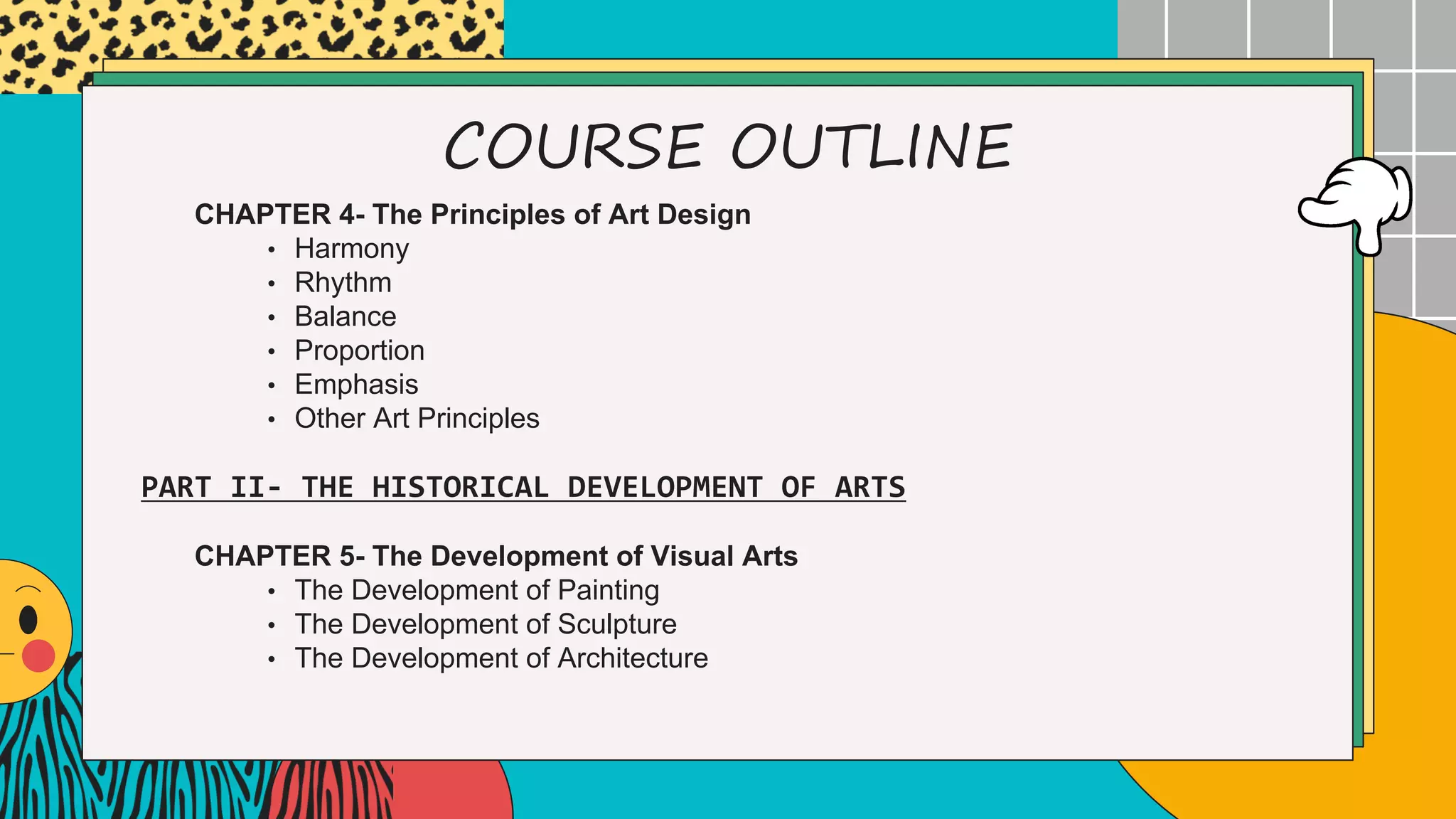 COURSE OUTLINE
CHAPTER 4- The Principles of Art Design
• Harmony
• Rhythm
• Balance
• Proportion
• Emphasis
• Other Art Principles
CHAPTER 5- The Development of Visual Arts
• The Development of Painting
• The Development of Sculpture
• The Development of Architecture
PART II- THE HISTORICAL DEVELOPMENT OF ARTS
 