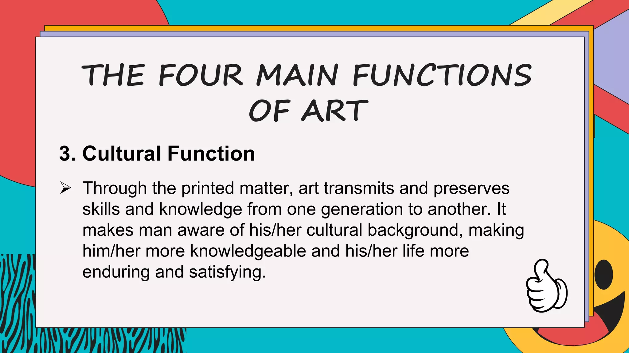 THE FOUR MAIN FUNCTIONS
OF ART
3. Cultural Function
Ø Through the printed matter, art transmits and preserves
skills and knowledge from one generation to another. It
makes man aware of his/her cultural background, making
him/her more knowledgeable and his/her life more
enduring and satisfying.
 
