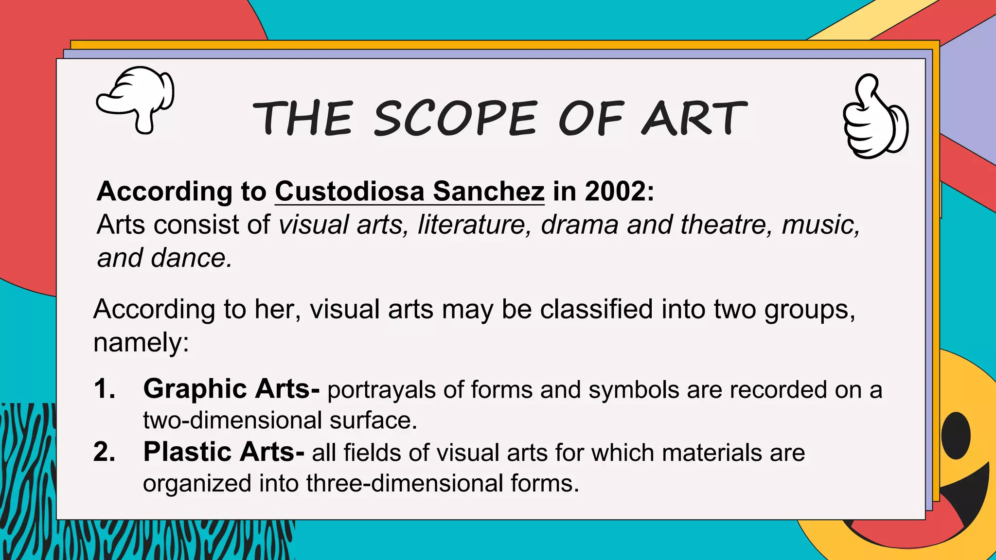 THE SCOPE OF ART
According to Custodiosa Sanchez in 2002:
Arts consist of visual arts, literature, drama and theatre, music,
and dance.
According to her, visual arts may be classified into two groups,
namely:
1. Graphic Arts- portrayals of forms and symbols are recorded on a
two-dimensional surface.
2. Plastic Arts- all fields of visual arts for which materials are
organized into three-dimensional forms.
 