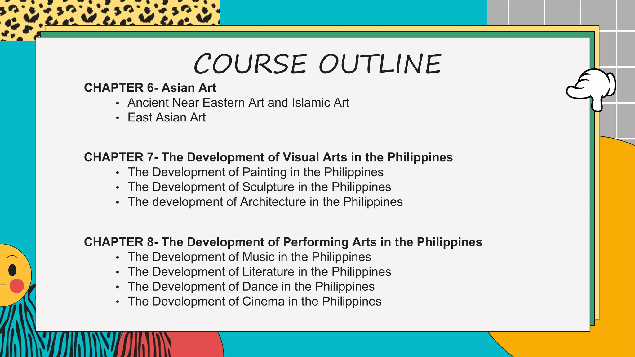 COURSE OUTLINE
CHAPTER 6- Asian Art
• Ancient Near Eastern Art and Islamic Art
• East Asian Art
CHAPTER 7- The Development of Visual Arts in the Philippines
• The Development of Painting in the Philippines
• The Development of Sculpture in the Philippines
• The development of Architecture in the Philippines
CHAPTER 8- The Development of Performing Arts in the Philippines
• The Development of Music in the Philippines
• The Development of Literature in the Philippines
• The Development of Dance in the Philippines
• The Development of Cinema in the Philippines
 