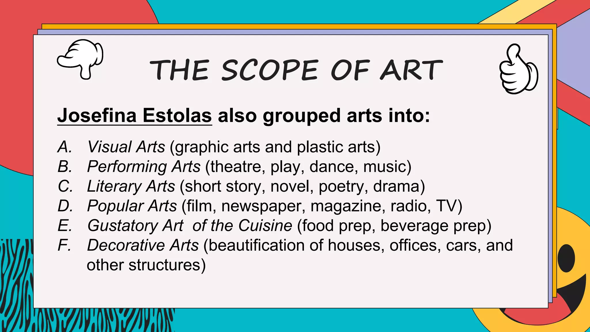 THE SCOPE OF ART
Josefina Estolas also grouped arts into:
A. Visual Arts (graphic arts and plastic arts)
B. Performing Arts (theatre, play, dance, music)
C. Literary Arts (short story, novel, poetry, drama)
D. Popular Arts (film, newspaper, magazine, radio, TV)
E. Gustatory Art of the Cuisine (food prep, beverage prep)
F. Decorative Arts (beautification of houses, offices, cars, and
other structures)
 