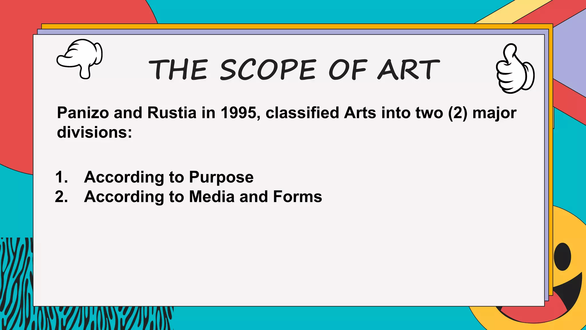 THE SCOPE OF ART
Panizo and Rustia in 1995, classified Arts into two (2) major
divisions:
1. According to Purpose
2. According to Media and Forms
 