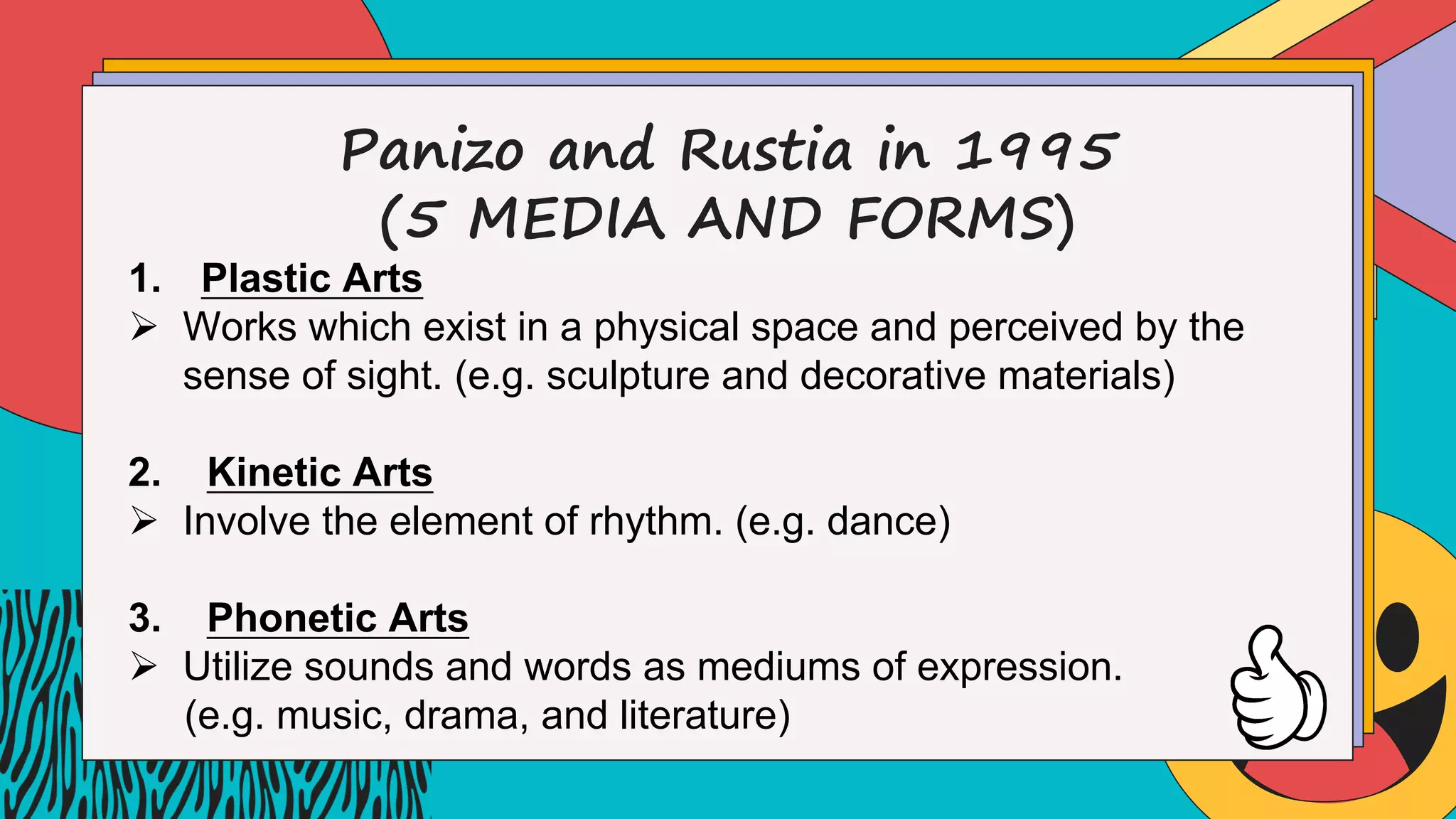 Panizo and Rustia in 1995
(5 MEDIA AND FORMS)
1. Plastic Arts
Ø Works which exist in a physical space and perceived by the
sense of sight. (e.g. sculpture and decorative materials)
2. Kinetic Arts
Ø Involve the element of rhythm. (e.g. dance)
3. Phonetic Arts
Ø Utilize sounds and words as mediums of expression.
(e.g. music, drama, and literature)
 