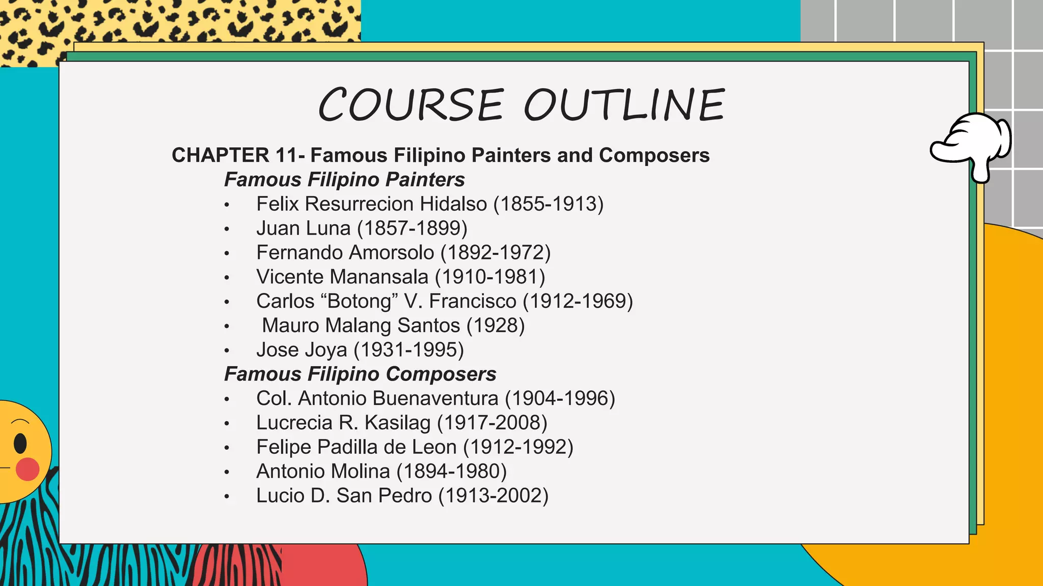 COURSE OUTLINE
CHAPTER 11- Famous Filipino Painters and Composers
Famous Filipino Painters
• Felix Resurrecion Hidalso (1855-1913)
• Juan Luna (1857-1899)
• Fernando Amorsolo (1892-1972)
• Vicente Manansala (1910-1981)
• Carlos “Botong” V. Francisco (1912-1969)
• Mauro Malang Santos (1928)
• Jose Joya (1931-1995)
Famous Filipino Composers
• Col. Antonio Buenaventura (1904-1996)
• Lucrecia R. Kasilag (1917-2008)
• Felipe Padilla de Leon (1912-1992)
• Antonio Molina (1894-1980)
• Lucio D. San Pedro (1913-2002)
 