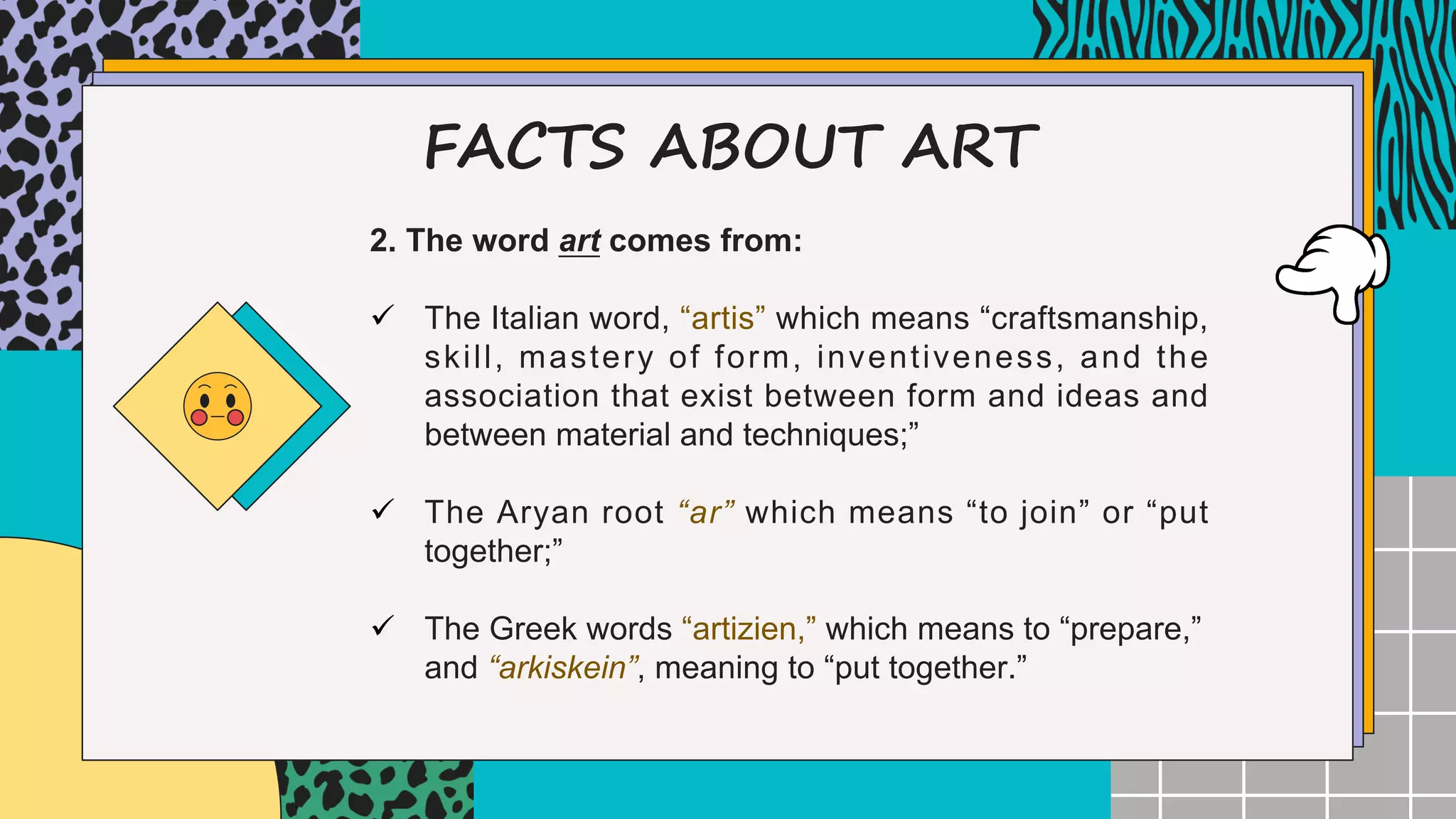FACTS ABOUT ART
2. The word art comes from:
ü The Italian word, “artis” which means “craftsmanship,
skill, mastery of form, inventiveness, and the
association that exist between form and ideas and
between material and techniques;”
ü The Aryan root “ar” which means “to join” or “put
together;”
ü The Greek words “artizien,” which means to “prepare,”
and “arkiskein”, meaning to “put together.”
 