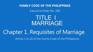 TITLE I
MARRIAGE
FAMILY CODE OF THE PHILIPPINES
Executive Order No. 209
Chapter 1. Requisites of Marriage
Article 1 to 26 of the Family Code of the Philippines
 