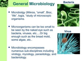 General Microbiology
 Microbiolgy (Mikros, “small”, Bioc,
“life”, logia, “study of microscopic
organisms.
 Microorganisms can be too small to
be seen by the naked eye such as
bacteria, viruses, etc….Or big
enough such as the bread mold,
some algae, etc..
 Microbiology encompasses
numerous sub-disciplines including
virology, mycology, parasitology, and
bacteriology.
Bacteria
Virus
 