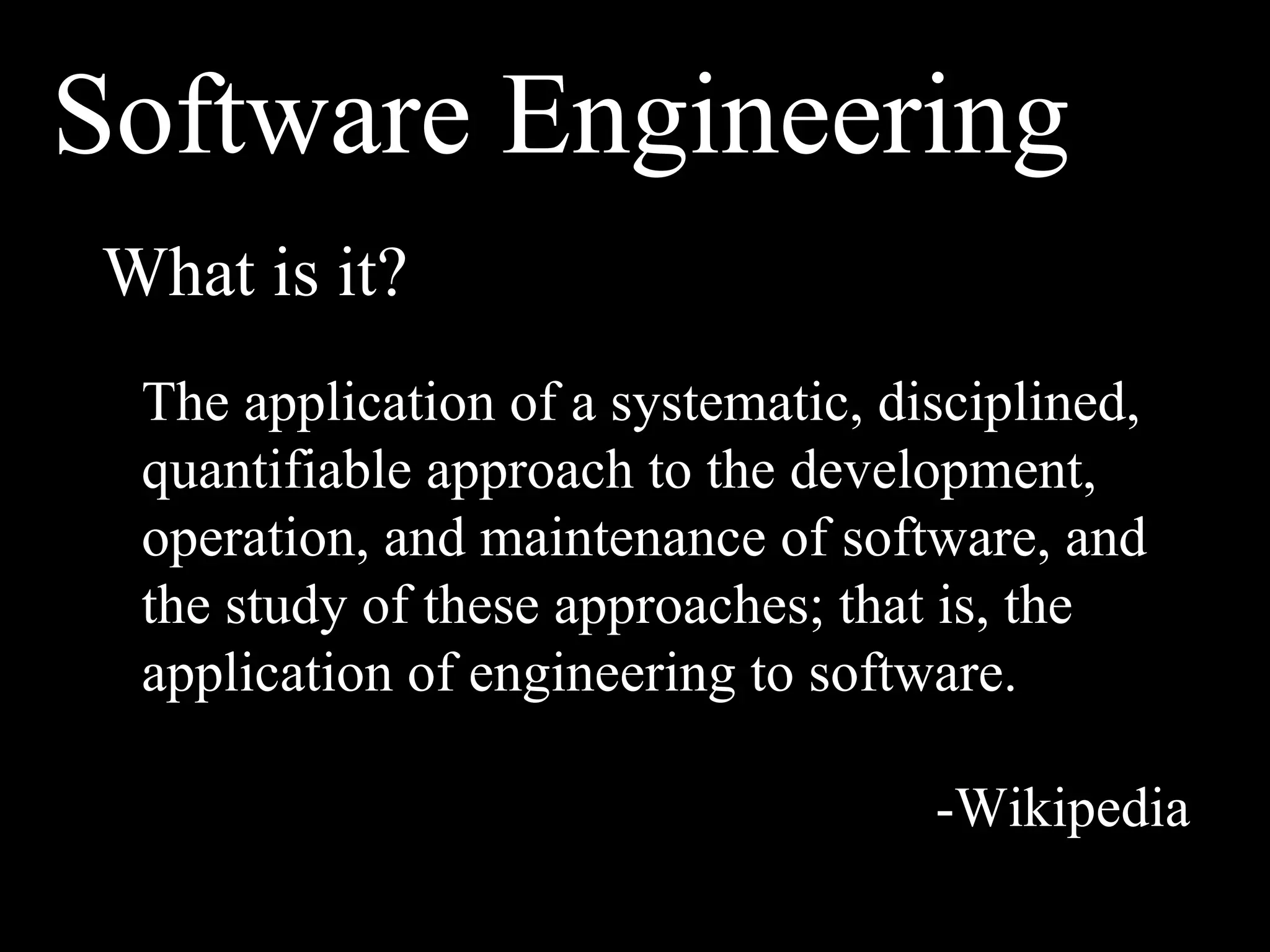 Software Engineering
What is it?
 The application of a systematic, disciplined,
 quantifiable approach to the development,
 operation, and maintenance of software, and
 the study of these approaches; that is, the
 application of engineering to software.

                                    -Wikipedia
 