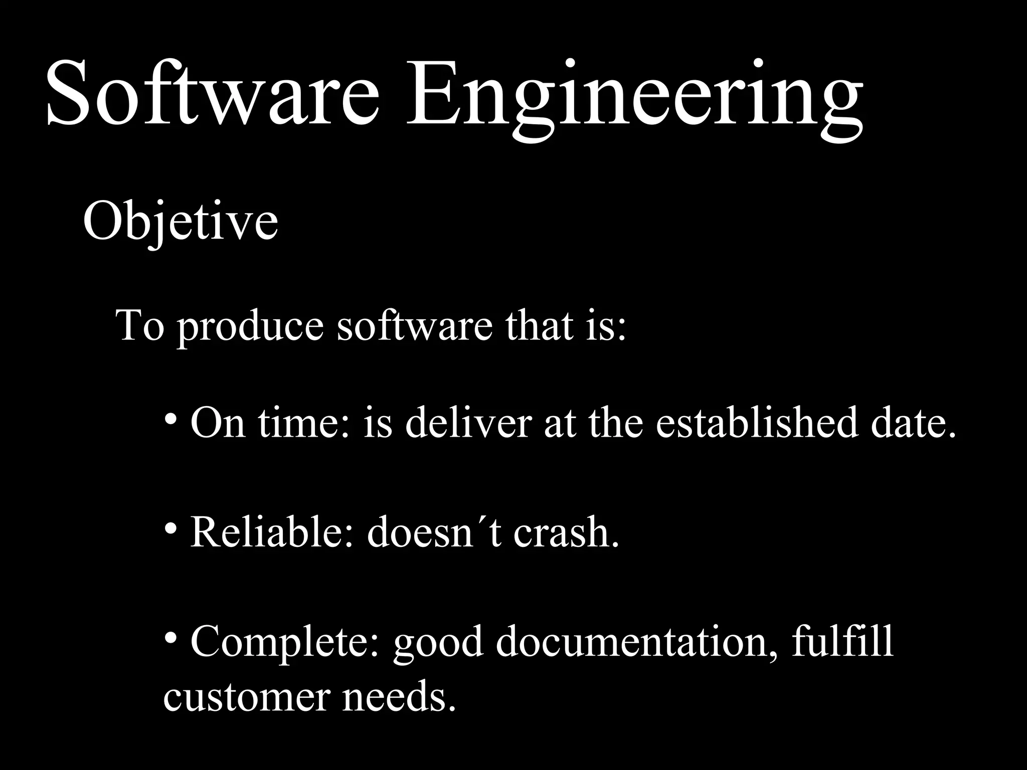 Software Engineering
Objetive
 To produce software that is:

   • On time: is deliver at the established date.

   • Reliable: doesn´t crash.

   • Complete: good documentation, fulfill
   customer needs.
 