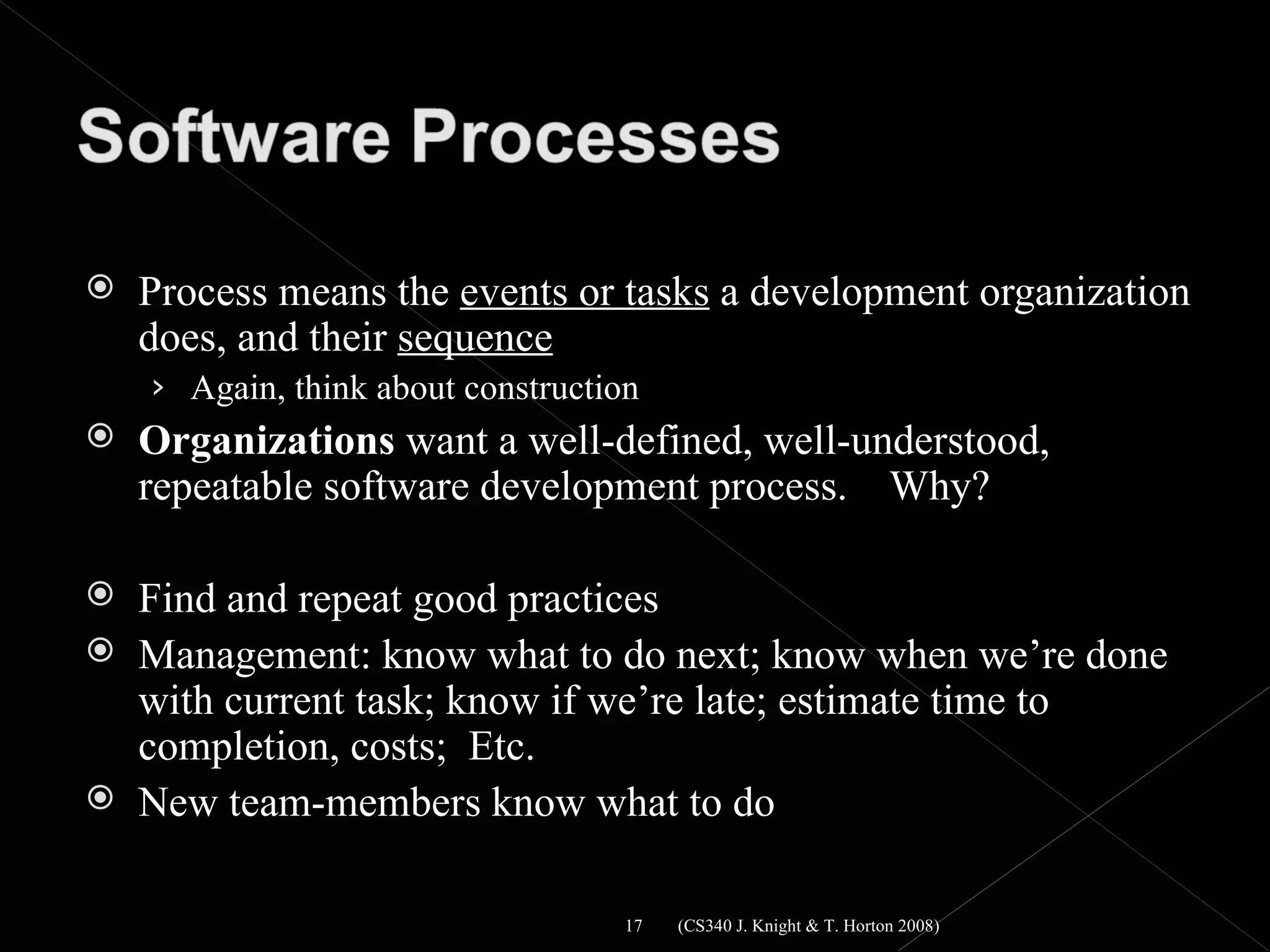    Process means the events or tasks a development organization
    does, and their sequence
    › Again, think about construction
   Organizations want a well-defined, well-understood,
    repeatable software development process. Why?

   Find and repeat good practices
   Management: know what to do next; know when we’re done
    with current task; know if we’re late; estimate time to
    completion, costs; Etc.
   New team-members know what to do

                                    17   (CS340 J. Knight & T. Horton 2008)
 