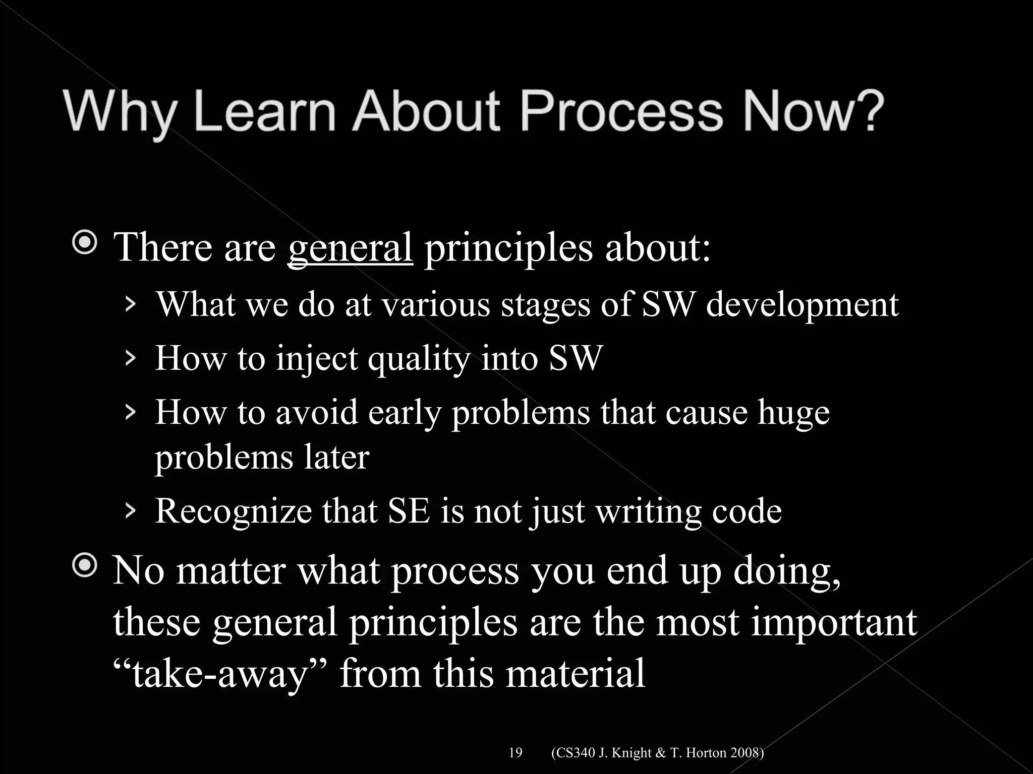    There are general principles about:
    › What we do at various stages of SW development
    › How to inject quality into SW
    › How to avoid early problems that cause huge
      problems later
    › Recognize that SE is not just writing code
   No matter what process you end up doing,
    these general principles are the most important
    “take-away” from this material
                             19   (CS340 J. Knight & T. Horton 2008)
 