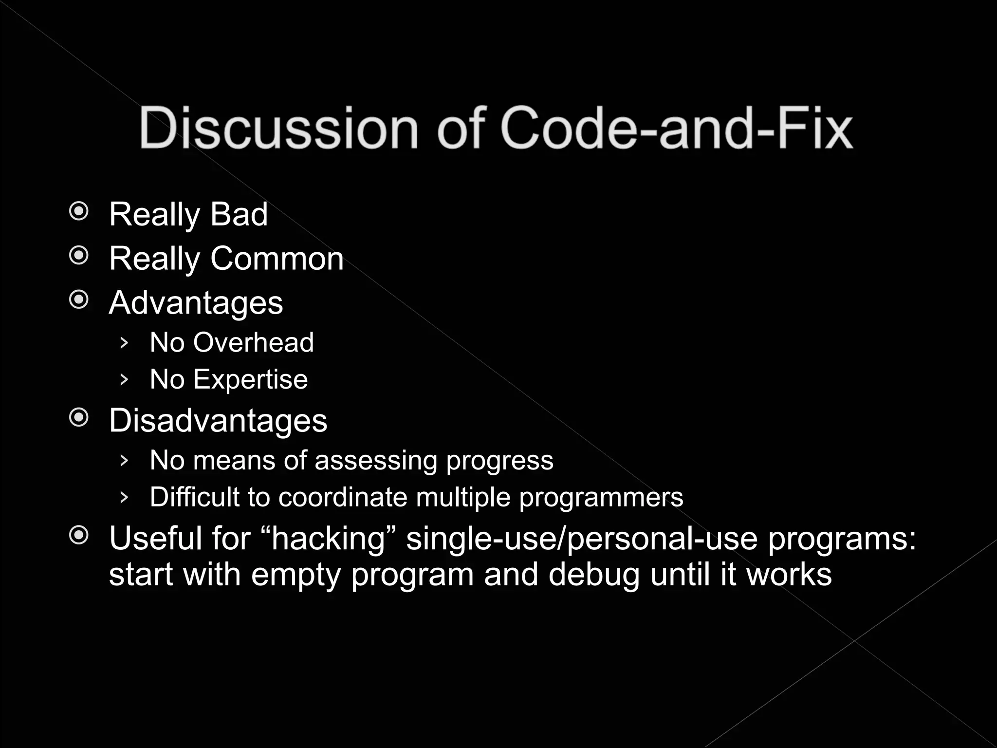    Really Bad
   Really Common
   Advantages
    › No Overhead
    › No Expertise
   Disadvantages
    › No means of assessing progress
    › Difficult to coordinate multiple programmers
   Useful for “hacking” single-use/personal-use programs:
    start with empty program and debug until it works
 