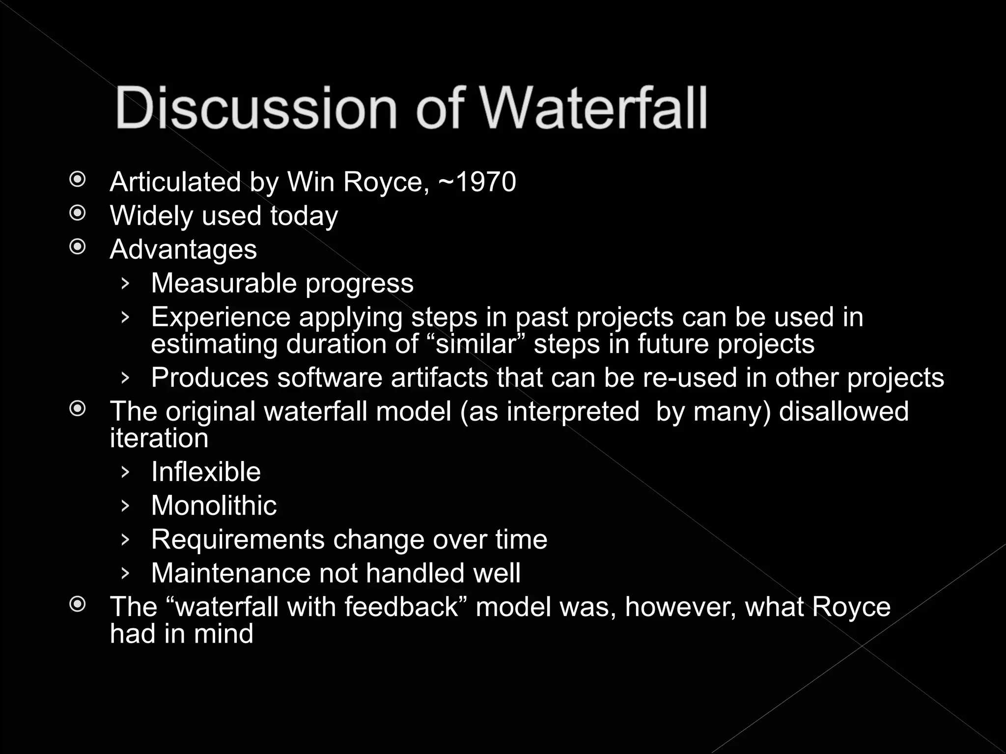    Articulated by Win Royce, ~1970
   Widely used today
   Advantages
     › Measurable progress
     › Experience applying steps in past projects can be used in
        estimating duration of “similar” steps in future projects
     › Produces software artifacts that can be re-used in other projects
   The original waterfall model (as interpreted by many) disallowed
    iteration
     › Inflexible
     › Monolithic
     › Requirements change over time
     › Maintenance not handled well
   The “waterfall with feedback” model was, however, what Royce
    had in mind
 