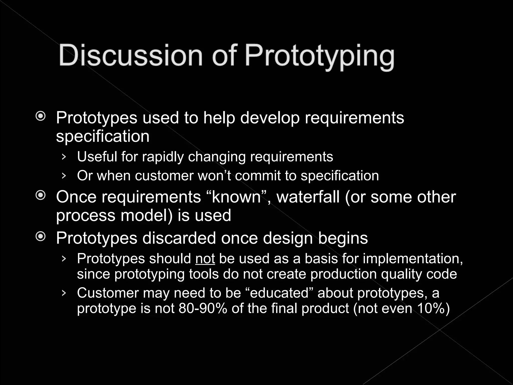    Prototypes used to help develop requirements
    specification
    › Useful for rapidly changing requirements
    › Or when customer won’t commit to specification
   Once requirements “known”, waterfall (or some other
    process model) is used
   Prototypes discarded once design begins
    › Prototypes should not be used as a basis for implementation,
      since prototyping tools do not create production quality code
    › Customer may need to be “educated” about prototypes, a
      prototype is not 80-90% of the final product (not even 10%)
 