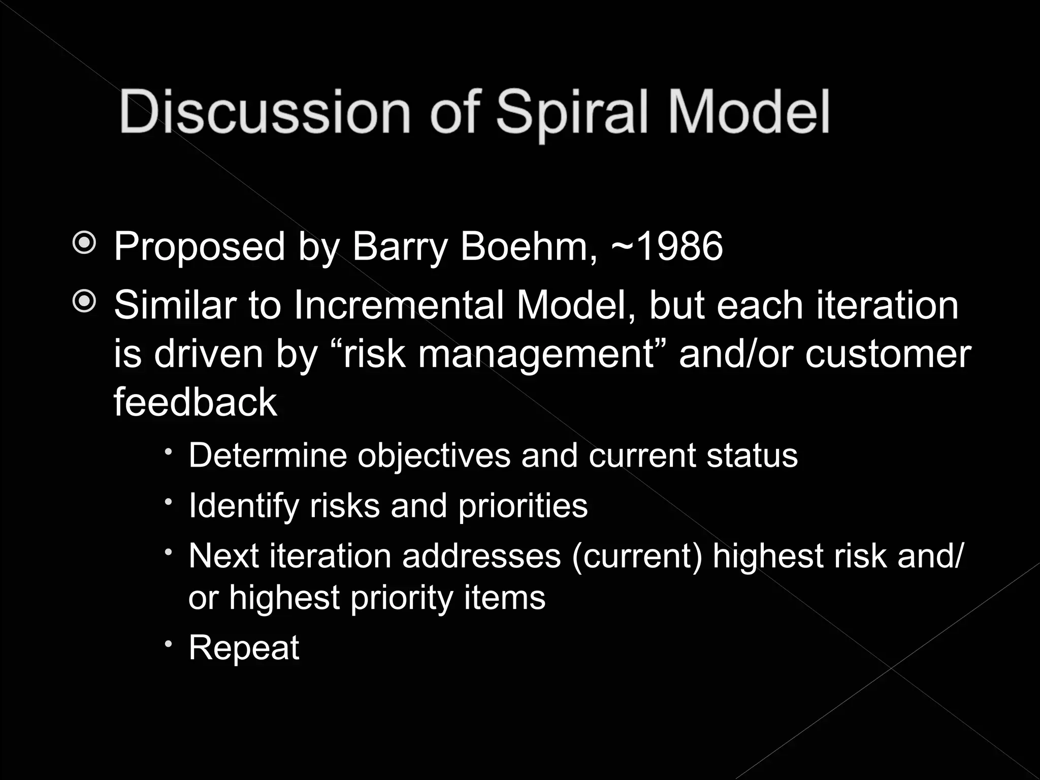    Proposed by Barry Boehm, ~1986
   Similar to Incremental Model, but each iteration
    is driven by “risk management” and/or customer
    feedback
       Determine objectives and current status
       Identify risks and priorities
       Next iteration addresses (current) highest risk and/
        or highest priority items
       Repeat
 