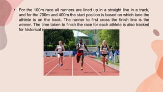 • For the 100m race all runners are lined up in a straight line in a track,
and for the 200m and 400m the start position is based on which lane the
athlete is on the track. The runner to first cross the finish line is the
winner. The time taken to finish the race for each athlete is also tracked
for historical record keeping.
 