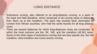 LONG DISTANCE
• Endurance running, also referred to as long-distance running, is a sport of
the track and field discipline, which comprises of all running races of distances
from 3kms up to the marathon. The sport has recently been dominated by
runners from African countries, who hold the world records for all long distance
races.
• There are several distances for which long-distances races are conducted, of
which the most common are the, 5K, 10K, and the marathon (42.2K) races.
Some of the other types of endurance running that are less popular are, the half
marathon, ultra-marathon and cross-country running.
 
