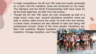 • In major competitions, the 5K and 10K races are mostly conducted
on a track, and the marathon races are conducted on city roads.
The Olympics and the World Championships both have races for
all the three distances, for both men and women.
• Though the 5K and 10K races are only conducted as part of a
major event, every year, several standalone marathon races are
held in various cities around the world, for both men and women.
In these races, amateurs are also allowed to take part along with
professional runners. Some of the most popular marathons are,
New York marathon, Boston marathon, London marathon, Berlin
marathon, Chicago marathon, and Tokyo marathon.
 