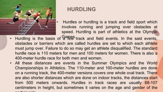 HURDLING
• Hurdling is the basis of a few track and field events. In the said events,
obstacles or barriers which are called hurdles are set to which each athlete
must jump over. Failure to do so may get an athlete disqualified. The standard
hurdle race is 110 meters for men and 100 meters for women. There is also a
400-meter hurdle race for both men and women.
• All these distances are events in the Summer Olympics and the World
Championships in Athletics. The 110-meter and 100-meter hurdles are done
on a running track, the 400-meter versions covers one whole oval track. There
are also shorter distances which are done on indoor tracks, the distances start
from 500 meters onwards. Hurdles in track races are usually 68-107
centimeters in height, but sometimes it varies on the age and gender of the
• Hurdles or hurdling is a track and field sport which
involves running and jumping over obstacles at
speed. Hurdling is part of athletics at the Olympic
Games.
 